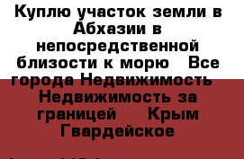 Куплю участок земли в Абхазии в непосредственной близости к морю - Все города Недвижимость » Недвижимость за границей   . Крым,Гвардейское